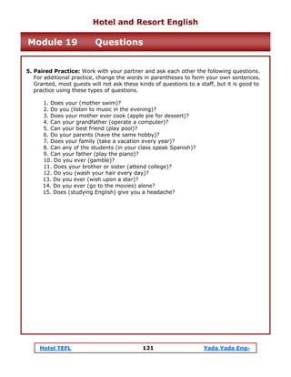 Hotel TEFL 121 Yada Yada Eng-
5. Paired Practice: Work with your partner and ask each other the following questions.
For additional practice, change the words in parentheses to form your own sentences.
Granted, most guests will not ask these kinds of questions to a staff, but it is good to
practice using these types of questions.
1. Does your (mother swim)?
2. Do you (listen to music in the evening)?
3. Does your mother ever cook (apple pie for dessert)?
4. Can your grandfather (operate a computer)?
5. Can your best friend (play pool)?
6. Do your parents (have the same hobby)?
7. Does your family (take a vacation every year)?
8. Can any of the students (in your class speak Spanish)?
9. Can your father (play the piano)?
10. Do you ever (gamble)?
11. Does your brother or sister (attend college)?
12. Do you (wash your hair every day)?
13. Do you ever (wish upon a star)?
14. Do you ever (go to the movies) alone?
15. Does (studying English) give you a headache?
Hotel and Resort English
Module 19 Questions
 