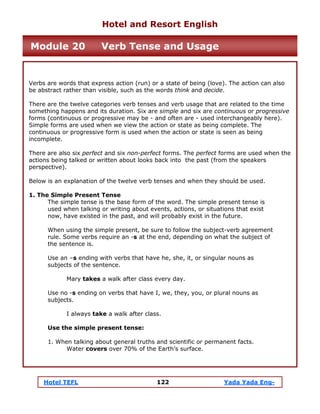 Hotel TEFL 122 Yada Yada Eng-
Verbs are words that express action (run) or a state of being (love). The action can also
be abstract rather than visible, such as the words think and decide.
There are the twelve categories verb tenses and verb usage that are related to the time
something happens and its duration. Six are simple and six are continuous or progressive
forms (continuous or progressive may be - and often are - used interchangeably here).
Simple forms are used when we view the action or state as being complete. The
continuous or progressive form is used when the action or state is seen as being
incomplete.
There are also six perfect and six non-perfect forms. The perfect forms are used when the
actions being talked or written about looks back into the past (from the speakers
perspective).
Below is an explanation of the twelve verb tenses and when they should be used.
1. The Simple Present Tense
The simple tense is the base form of the word. The simple present tense is
used when talking or writing about events, actions, or situations that exist
now, have existed in the past, and will probably exist in the future.
When using the simple present, be sure to follow the subject-verb agreement
rule. Some verbs require an -s at the end, depending on what the subject of
the sentence is.
Use an –s ending with verbs that have he, she, it, or singular nouns as
subjects of the sentence.
Mary takes a walk after class every day.
Use no -s ending on verbs that have I, we, they, you, or plural nouns as
subjects.
I always take a walk after class.
Use the simple present tense:
1. When talking about general truths and scientific or permanent facts.
Water covers over 70% of the Earth’s surface.
Hotel and Resort English
Module 20 Verb Tense and Usage
 