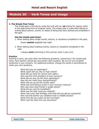 Hotel TEFL 124 Yada Yada Eng-
2. The Simple Past Tense
The simple past is formed by using the verb with an -ed ending for regular verbs
or the past tense form of irregular verbs. The simple past is used when talking or
writing about actions, events, or states of being that were started and completed in
the past.
Use the simple past tense:
1. When talking about single events, actions, or situations completed in the past.
Susan cooked spaghetti last night.
2. When talking about habitual events, actions or situations completed in the
past.
I always went swimming in the summer when I was a kid.
Practice
Working in pairs, ask each other the following questions, answering in the simple past
tense. Each partner should ask and answer each question. Be sure to use complete
sentences in your answers. For additional practice, change the words in parenthesis to
make your own questions.
What did (you do yesterday)?
What (sport did you like in) high school?
What did you have for (dinner last night)?
Who was the (first president of your country)?
What did you buy (at the store yesterday)?
How did you meet (your boy/girlfriend)?
When did you go (to the movies last)?
What was (one famous event in your country’s history)?
Who was (your best friend) in grade school?
What did you (eat for breakfast)?
What was the (last meal you cooked)?
When was (your last birthday, and what did you get as a present)?
Who was the teacher you (disliked most in middle school)?
What time did you (wake up this morning)?
When was the (last time you ate pizza)?
Hotel and Resort English
Module 20 Verb Tense and Usage
 