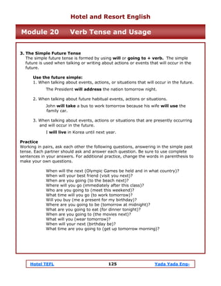 Hotel TEFL 125 Yada Yada Eng-
3. The Simple Future Tense
The simple future tense is formed by using will or going to + verb. The simple
future is used when talking or writing about actions or events that will occur in the
future.
Use the future simple:
1. When talking about events, actions, or situations that will occur in the future.
The President will address the nation tomorrow night.
2. When talking about future habitual events, actions or situations.
John will take a bus to work tomorrow because his wife will use the
family car.
3. When talking about events, actions or situations that are presently occurring
and will occur in the future.
I will live in Korea until next year.
Practice
Working in pairs, ask each other the following questions, answering in the simple past
tense. Each partner should ask and answer each question. Be sure to use complete
sentences in your answers. For additional practice, change the words in parenthesis to
make your own questions.
When will the next (Olympic Games be held and in what country)?
When will your best friend (visit you next)?
When are you going (to the beach next)?
Where will you go (immediately after this class)?
Who are you going to (meet this weekend)?
What time will you go (to work tomorrow)?
Will you buy (me a present for my birthday)?
Where are you going to be (tomorrow at midnight)?
What are you going to eat (for dinner tonight)?
When are you going to (the movies next)?
What will you (wear tomorrow)?
When will your next (birthday be)?
What time are you going to (get up tomorrow morning)?
Hotel and Resort English
Module 20 Verb Tense and Usage
 