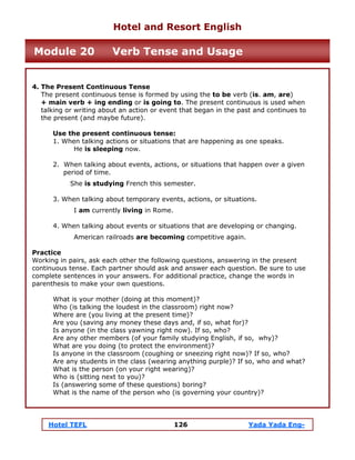 Hotel TEFL 126 Yada Yada Eng-
4. The Present Continuous Tense
The present continuous tense is formed by using the to be verb (is. am, are)
+ main verb + ing ending or is going to. The present continuous is used when
talking or writing about an action or event that began in the past and continues to
the present (and maybe future).
Use the present continuous tense:
1. When talking actions or situations that are happening as one speaks.
He is sleeping now.
2. When talking about events, actions, or situations that happen over a given
period of time.
She is studying French this semester.
3. When talking about temporary events, actions, or situations.
I am currently living in Rome.
4. When talking about events or situations that are developing or changing.
American railroads are becoming competitive again.
Practice
Working in pairs, ask each other the following questions, answering in the present
continuous tense. Each partner should ask and answer each question. Be sure to use
complete sentences in your answers. For additional practice, change the words in
parenthesis to make your own questions.
What is your mother (doing at this moment)?
Who (is talking the loudest in the classroom) right now?
Where are (you living at the present time)?
Are you (saving any money these days and, if so, what for)?
Is anyone (in the class yawning right now). If so, who?
Are any other members (of your family studying English, if so, why)?
What are you doing (to protect the environment)?
Is anyone in the classroom (coughing or sneezing right now)? If so, who?
Are any students in the class (wearing anything purple)? If so, who and what?
What is the person (on your right wearing)?
Who is (sitting next to you)?
Is (answering some of these questions) boring?
What is the name of the person who (is governing your country)?
Hotel and Resort English
Module 20 Verb Tense and Usage
 