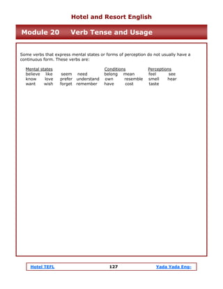 Hotel TEFL 127 Yada Yada Eng-
Some verbs that express mental states or forms of perception do not usually have a
continuous form. These verbs are:
Mental states Conditions Perceptions
believe like seem need belong mean feel see
know love prefer understand own resemble smell hear
want wish forget remember have cost taste
Hotel and Resort English
Module 20 Verb Tense and Usage
 