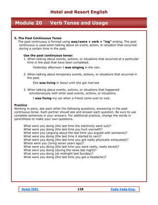 Hotel TEFL 128 Yada Yada Eng-
5. The Past Continuous Tense
The past continuous is formed using was/were + verb + “ing” ending. The past
continuous is used when talking about an event, action, or situation that occurred
during a certain time in the past.
Use the past continuous tense:
1. When talking about events, actions, or situations that occurred at a particular
time in the past that have been completed.
Yesterday afternoon I was singing in the rain.
2. When talking about temporary events, actions, or situations that occurred in
the past.
She was living in Seoul until she got married.
3. When talking about events, actions, or situations that happened
simultaneously with other past events, actions, or situations.
I was fixing my car when a friend came over to visit.
Practice
Working in pairs, ask each other the following questions, answering in the past
continuous tense. Each partner should ask and answer each question. Be sure to use
complete sentences in your answers. For additional practice, change the words in
parenthesis to make your own questions.
What were you doing (the last time the electricity went out)?
What were you doing (the last time you hurt yourself)?
What were you (arguing about the last time you argued with someone)?
What were you doing (the last time it started to rain)?
What were you doing (the last time you got really physically exhausted)?
Where were you (living seven years ago)?
What were you doing (the last time you were really, really bored)?
What were you doing (during the news last night)?
What were you doing (at midnight last Sunday)?
What were you doing (the last time you got a headache)?
Hotel and Resort English
Module 20 Verb Tense and Usage
 