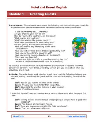Hotel TEFL 13 Yada Yada English
3. Procedures: Give students handouts of the following expressions/dialogues. Read the
expressions and have the students repeat them individually to check their pronunciation.
Is this your first trip to (....Thailand)?
Are you enjoying your stay so far?
How do you like the weather (...on the island)?
What country are you from?
What’s the weather like in your country?
What have you done so far since being here?
Are you getting a lot of good photographs?
Have you been to any interesting places since
you arrived?
Have you had any local dishes that you particularly like?
Have you purchased many souvenirs yet?
Have you been to many (...beaches on the island)?
Which was your favorite?
How was the flight here? (for a guest first arriving, but don't
ask this if they have been in the hotel for a few days)
To continue a conversation in a natural manner it is important to listen to the other
person very carefully. Many times, what they say will give you ideas about what you
should say or ask next.
4. Study: Students should work together in pairs and read the following dialogue, one
student reading the roles of the guest and the other student reading the role of the
staff.
Staff: How do you like the weather on the island?
Guest: It’s very hot, much hotter than I expected.
Staff: So, what's the weather like now in your country?
Guest: It’s cold and snowy.
* Note that the staff’s second question was a natural follow-up to what the guest first
said.
Staff: (seeing a guest with numerous shopping bags): Did you have a good time
shopping?
Guest: Yes, I spent all morning in Patong.
Staff: Were you buying souvenirs for the folks back home?
Guest: That, and a few personal items.
Hotel and Resort English
Module 1 Greeting Guests
 