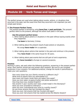 Hotel TEFL 130 Yada Yada Eng-
The perfect tenses are used when talking about events, actions, or situations that
occurred in the past, but the exact time that they occurred is not important (as with
simple past tense).
7. The Present Perfect Tense
The present perfect is formed by using have/has + past participle. The present
perfect refers to the present, although the action took place in the past.
Use the present perfect tense:
1. When talking about actions or situations in the past without saying exactly when
they happened.
I’ve been to Germany 3 times.
2. When talking about the present result of past actions or situations.
His songs have made him a superstar.
3. When talking about actions that started in the past and continue in the present.
They have lived in the same house for 30 years.
4. When talking about past events that are still part of one’s experience.
We have traveled to Europe on several occasions.
Practice
Working in pairs, ask each other the following questions, answering in the present perfect
tense. Each partner should ask and answer each question. Be sure to use complete
sentences in your answers. For additional practice, change the words in parenthesis to
make your own questions.
How many times has your (family moved to a different city)?
What kind of (sports have you participated in)?
How many (ice cream cones have you eaten) this week?
Have you ever eaten (a peanut butter and pickle sandwich)?
How long have (you studied English)?
Has anyone in your country ever (won a Gold medal in the Olympics)?
Have you ever (traveled to Vietnam)?
Have you ever (volunteered your time to a worthy cause)?
Do you know anyone that has (climbed the Alps)?
Have you ever met anyone that has (hunted wild pigs)?
Have you ever met anyone that has (sailed across the Atlantic Ocean)?
Hotel and Resort English
Module 20 Verb Tense and Usage
 