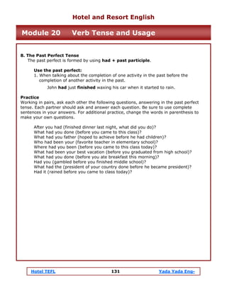 Hotel TEFL 131 Yada Yada Eng-
8. The Past Perfect Tense
The past perfect is formed by using had + past participle.
Use the past perfect:
1. When talking about the completion of one activity in the past before the
completion of another activity in the past.
John had just finished waxing his car when it started to rain.
Practice
Working in pairs, ask each other the following questions, answering in the past perfect
tense. Each partner should ask and answer each question. Be sure to use complete
sentences in your answers. For additional practice, change the words in parenthesis to
make your own questions.
After you had (finished dinner last night, what did you do)?
What had you done (before you came to this class)?
What had you father (hoped to achieve before he had children)?
Who had been your (favorite teacher in elementary school)?
Where had you been (before you came to this class today)?
What had been your best vacation (before you graduated from high school)?
What had you done (before you ate breakfast this morning)?
Had you (gambled before you finished middle school)?
What had the (president of your country done before he became president)?
Had it (rained before you came to class today)?
Hotel and Resort English
Module 20 Verb Tense and Usage
 