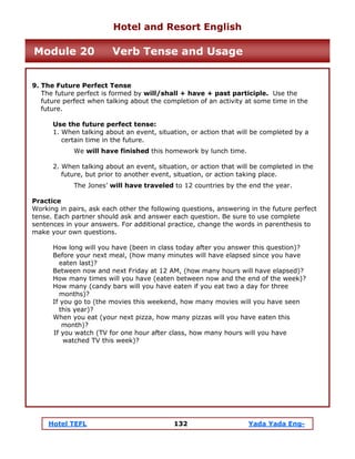 Hotel TEFL 132 Yada Yada Eng-
9. The Future Perfect Tense
The future perfect is formed by will/shall + have + past participle. Use the
future perfect when talking about the completion of an activity at some time in the
future.
Use the future perfect tense:
1. When talking about an event, situation, or action that will be completed by a
certain time in the future.
We will have finished this homework by lunch time.
2. When talking about an event, situation, or action that will be completed in the
future, but prior to another event, situation, or action taking place.
The Jones’ will have traveled to 12 countries by the end the year.
Practice
Working in pairs, ask each other the following questions, answering in the future perfect
tense. Each partner should ask and answer each question. Be sure to use complete
sentences in your answers. For additional practice, change the words in parenthesis to
make your own questions.
How long will you have (been in class today after you answer this question)?
Before your next meal, (how many minutes will have elapsed since you have
eaten last)?
Between now and next Friday at 12 AM, (how many hours will have elapsed)?
How many times will you have (eaten between now and the end of the week)?
How many (candy bars will you have eaten if you eat two a day for three
months)?
If you go to (the movies this weekend, how many movies will you have seen
this year)?
When you eat (your next pizza, how many pizzas will you have eaten this
month)?
If you watch (TV for one hour after class, how many hours will you have
watched TV this week)?
Hotel and Resort English
Module 20 Verb Tense and Usage
 