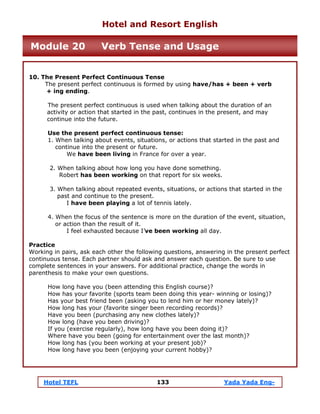 Hotel TEFL 133 Yada Yada Eng-
10. The Present Perfect Continuous Tense
The present perfect continuous is formed by using have/has + been + verb
+ ing ending.
The present perfect continuous is used when talking about the duration of an
activity or action that started in the past, continues in the present, and may
continue into the future.
Use the present perfect continuous tense:
1. When talking about events, situations, or actions that started in the past and
continue into the present or future.
We have been living in France for over a year.
2. When talking about how long you have done something.
Robert has been working on that report for six weeks.
3. When talking about repeated events, situations, or actions that started in the
past and continue to the present.
I have been playing a lot of tennis lately.
4. When the focus of the sentence is more on the duration of the event, situation,
or action than the result of it.
I feel exhausted because I’ve been working all day.
Practice
Working in pairs, ask each other the following questions, answering in the present perfect
continuous tense. Each partner should ask and answer each question. Be sure to use
complete sentences in your answers. For additional practice, change the words in
parenthesis to make your own questions.
How long have you (been attending this English course)?
How has your favorite (sports team been doing this year- winning or losing)?
Has your best friend been (asking you to lend him or her money lately)?
How long has your (favorite singer been recording records)?
Have you been (purchasing any new clothes lately)?
How long (have you been driving)?
If you (exercise regularly), how long have you been doing it)?
Where have you been (going for entertainment over the last month)?
How long has (you been working at your present job)?
How long have you been (enjoying your current hobby)?
Hotel and Resort English
Module 20 Verb Tense and Usage
 