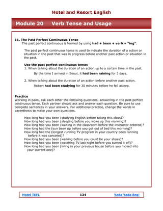 Hotel TEFL 134 Yada Yada Eng-
11. The Past Perfect Continuous Tense
The past perfect continuous is formed by using had + been + verb + “ing”.
The past perfect continuous tense is used to indicate the duration of a action or
situation in the past that was in progress before another past action or situation in
the past.
Use the past perfect continuous tense:
1. When talking about the duration of an action up to a certain time in the past.
By the time I arrived in Seoul, it had been raining for 3 days.
2. When talking about the duration of an action before another past action.
Robert had been studying for 30 minutes before he fell asleep.
Practice
Working in pairs, ask each other the following questions, answering in the past perfect
continuous tense. Each partner should ask and answer each question. Be sure to use
complete sentences in your answers. For additional practice, change the words in
parenthesis to make your own questions.
How long had you been (studying English before taking this class)?
How long had you been (sleeping before you woke up this morning)?
How long had you been (waiting in the classroom before the instructor entered)?
How long had the (sun been up before you got out of bed this morning)?
How long had the (longest running TV program in your country been running
before it was canceled)?
How long had you been (walking before you could tie your shoes)?
How long had you been (watching TV last night before you turned it off)?
How long had you been (living in your previous house before you moved into
your current one)?
Hotel and Resort English
Module 20 Verb Tense and Usage
 