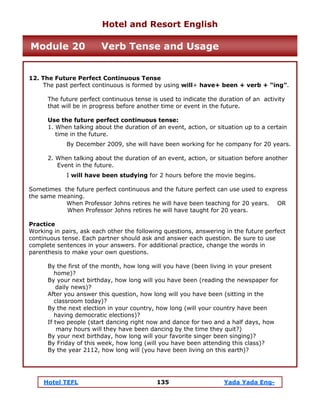 Hotel TEFL 135 Yada Yada Eng-
12. The Future Perfect Continuous Tense
The past perfect continuous is formed by using will+ have+ been + verb + “ing”.
The future perfect continuous tense is used to indicate the duration of an activity
that will be in progress before another time or event in the future.
Use the future perfect continuous tense:
1. When talking about the duration of an event, action, or situation up to a certain
time in the future.
By December 2009, she will have been working for he company for 20 years.
2. When talking about the duration of an event, action, or situation before another
Event in the future.
I will have been studying for 2 hours before the movie begins.
Sometimes the future perfect continuous and the future perfect can use used to express
the same meaning.
When Professor Johns retires he will have been teaching for 20 years. OR
When Professor Johns retires he will have taught for 20 years.
Practice
Working in pairs, ask each other the following questions, answering in the future perfect
continuous tense. Each partner should ask and answer each question. Be sure to use
complete sentences in your answers. For additional practice, change the words in
parenthesis to make your own questions.
By the first of the month, how long will you have (been living in your present
home)?
By your next birthday, how long will you have been (reading the newspaper for
daily news)?
After you answer this question, how long will you have been (sitting in the
classroom today)?
By the next election in your country, how long (will your country have been
having democratic elections)?
If two people (start dancing right now and dance for two and a half days, how
many hours will they have been dancing by the time they quit?)
By your next birthday, how long will your favorite singer been singing)?
By Friday of this week, how long (will you have been attending this class)?
By the year 2112, how long will (you have been living on this earth)?
Hotel and Resort English
Module 20 Verb Tense and Usage
 
