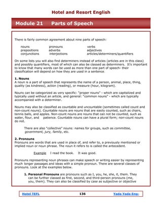Hotel TEFL 136 Yada Yada Eng-
There is fairly common agreement about nine parts of speech:
nouns pronouns verbs
prepositions adverbs adjectives
conjunctions interjections articles/determiners/quantifiers
On some lists you will also find determiners instead of articles (articles are in this class)
and possibly quantifiers, most of which can also be classed as determiners. It’s important
to know that many words can be used as more than one part of speech- their
classification will depend on how they are used in a sentence.
1. Nouns
A noun is a part of speech that represents the name of a person, animal, place, thing,
quality (as kindness), action (reading), or measure (hour, kilogram).
Nouns can be categorized as very specific: “proper nouns” - which are capitalized and
typically used without an article, and general: “common nouns” - which are typically
accompanied with a determiner.
Nouns may also be classified as countable and uncountable (sometimes called count and
non-count nouns). Countable nouns are nouns that are easily counted, such as chairs,
tennis balls, and apples. Non-count nouns are nouns that can not be counted, such as
water, flour, and patience. Countable nouns can have a plural form; non-count nouns
do not.
There are also “collective” nouns: names for groups, such as committee,
government, jury, family, etc.
2. Pronouns
Pronouns are words that are used in place of, and refer to, a previously mentioned or
implied noun or noun phrase. The noun it refers to is called the antecedent.
Example I read the book. It was good.
Pronouns representing noun phrases can make speech or writing easier by representing
much longer passages and ideas with a simple pronoun. There are several classes of
pronouns. Look at the examples below.
1. Personal Pronouns are pronouns such as I, you, he, she, it, them. They
can be further classed as first, second, and third-person pronouns (me,
you, them). They can also be classified by case as subjective or objective
Hotel and Resort English
Module 21 Parts of Speech
 