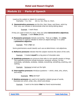 Hotel TEFL 137 Yada Yada Eng-
(used as the subject or object of a sentence).
Examples: I vs. me; she vs. her; they vs. them.
2. Demonstrative pronouns are the this, that, these, and those- which by
their very use indicate or demonstrate what are being talking about.
Example I want those.
If they are used in front of a noun, they are called demonstrative adjectives.
Example I want those pencils.
3. Possessive pronouns indicate ownership. That car is hers. It is mine.
If a pronoun is used to indicate to whom an object belongs—it is called
a possessive adjective.
Example That is her car.
Some grammarians would classify such use as determiners—not adjectives.
4. Reflexive pronouns indicate that the subject receives the action of the verb.
Example I treated myself to a big piece of chocolate cake.
5. Indefinite pronouns are pronouns that refer to non-specific people or things.
The indefinite pronouns include everyone, someone, anyone, no one,
everybody, somebody, anybody, nobody, everything, something, anything, and
nothing.
Example Someone turned out the light.
6. Interrogative pronouns introduce questions — which, what, who, whom,
and whose.
Examples Who did that?
7. Relative pronouns are used to tie together related groups of words.
Examples are which, what, who, whom and whose.
Example I went to the doctor that my friend recommended.
Hotel and Resort English
Module 21 Parts of Speech
 