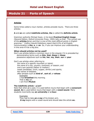 Hotel TEFL 139 Yada Yada Eng-
Articles
Some times called a noun marker, articles precede nouns. There are three
articles:
A and an are called indefinite articles, the is called the definite article.
Grammar authority Michael Swan, in his book Practical English Usage
(Second Edition, Oxford University Press, 1995) tells us that: "The correct use
of the articles (a/an and the) is one of the most difficult points in English
grammar." Collins Cobuild Publishers report that 8.5% of all English
communication is the, a, or an. So, if you can improve your understanding
in this area it’ll be a big plus.
When should articles not be used?
Don’t use articles before a common noun in the singular if it is preceded by:
demonstrative terms such as this, that, these or those
possessive adjectives such as his, her, my, their, our or your
Don't use articles when referring to:
the name of a specific mountain or island;
the name of a city, country, continent, or season; and
one’s own parents (father or mother);
meals (breakfast, lunch, supper, dinner) and sports;
the names of diseases
after phrases such as kind of , sort of, or whose
Examples
I had breakfast this morning.
That is my car.
I am from Phuket
The indefinite article - a/an?
Note that when a is used, it is used before nouns that begin with a consonant
sound. An is used before nouns that begin with a vowel sound. Many
students incorrectly say an university or a hour.
Examples
They had to take an x-ray of his broken arm.
X-ray begins with a vowel sound and should take the article an.
Hotel and Resort English
Module 21 Parts of Speech
 
