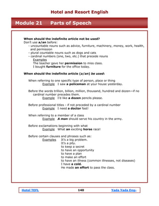 Hotel TEFL 140 Yada Yada Eng-
When should the indefinite article not be used?
Don’t use a/an before:
- uncountable nouns such as advice, furniture, machinery, money, work, health,
and permission
- plural countable nouns such as dogs and cats
- cardinal numbers (one, two, etc.) that precede nouns
Examples
The teacher gave her permission to miss class.
I bought furniture for the office today.
When should the indefinite article (a/an) be used:
When referring to one specific type of person, place or thing
Example I saw a policeman at your house yesterday.
Before the words trillion, billion, million, thousand, hundred and dozen—if no
cardinal number precedes them.
Example I’d like a dozen pencils please.
Before professional titles - if not preceded by a cardinal number
Example I need a doctor fast!
When referring to a member of a class
Example A man should serve his country in the army.
Before exclamations beginning with what
Example What an exciting horse race!
Before certain clauses and phrases such as:
Examples It’s a big problem.
It’s a pity.
to keep a secret
to have an opportunity
to have a plan
to make an effort
to have an illness (common illnesses, not diseases)
I have a cold.
He made an effort to pass the class.
Hotel and Resort English
Module 21 Parts of Speech
 