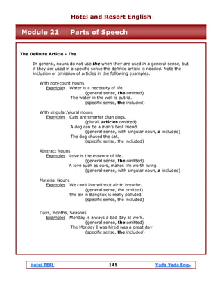 Hotel TEFL 141 Yada Yada Eng-
The Definite Article - The
In general, nouns do not use the when they are used in a general sense, but
if they are used in a specific sense the definite article is needed. Note the
inclusion or omission of articles in the following examples.
With non-count nouns
Examples Water is a necessity of life.
(general sense, the omitted)
The water in the well is putrid.
(specific sense, the included)
With singular/plural nouns
Examples Cats are smarter than dogs.
(plural, articles omitted)
A dog can be a man’s best friend.
(general sense, with singular noun, a included)
The dog chased the cat.
(specific sense, the included)
Abstract Nouns
Examples Love is the essence of life.
(general sense, the omitted)
A love such as ours, makes life worth living.
(general sense, with singular noun, a included)
Material Nouns
Examples We can’t live without air to breathe.
(general sense, the omitted)
The air in Bangkok is really polluted.
(specific sense, the included)
Days, Months, Seasons
Examples Monday is always a bad day at work.
(general sense, the omitted)
The Monday I was hired was a great day!
(specific sense, the included)
Hotel and Resort English
Module 21 Parts of Speech
 