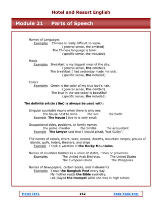 Hotel TEFL 142 Yada Yada Eng-
Names of Languages
Examples Chinese is really difficult to learn.
(general sense, the omitted)
The Chinese language is tonal.
(specific sense, the included)
Meals
Examples Breakfast is my biggest meal of the day.
(general sense, the omitted)
The breakfast I had yesterday made me sick.
(specific sense, the included)
Colors
Examples Green is the color of my true love’s hair.
(general sense, the omitted)
The blue in the sea today is beautiful!
(specific sense, the included)
The definite article (the) is always be used with:
Singular countable nouns when there is only one
the house next to mine the sun the Earth
Example The house I live in is very small.
Occupational titles, positions, or family names
the prime minister the Smiths the accountant
Example The lawyer said that I should plead, “Not Guilty”.
The names of canals, rivers, seas, oceans, deserts, mountain ranges, groups of
islands, gulfs, hotels, theaters, and ships
Example I took a vacation in the Rocky Mountains.
Names of countries formed as a union of states, tribes or provinces.
Examples The United Arab Emirates The United States
The European Union The Philippines
Names of Newspapers, certain books, and instruments
Examples I read the Bangkok Post every day.
My mother reads the Bible everyday.
Lek played the trumpet while she was in high school.
Hotel and Resort English
Module 21 Parts of Speech
 