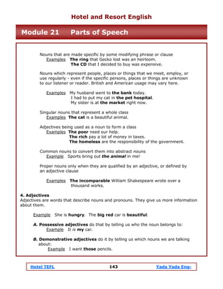 Hotel TEFL 143 Yada Yada Eng-
Nouns that are made specific by some modifying phrase or clause
Examples The ring that Gecko lost was an heirloom.
The CD that I decided to buy was expensive.
Nouns which represent people, places or things that we meet, employ, or
use regularly - even if the specific persons, places or things are unknown
to our listener or reader. British and American usage may vary here.
Examples My husband went to the bank today.
I had to put my cat in the pet hospital.
My sister is at the market right now.
Singular nouns that represent a whole class
Examples The cat is a beautiful animal.
Adjectives being used as a noun to form a class
Examples The poor need our help.
The rich pay a lot of money in taxes.
The homeless are the responsibility of the government.
Common nouns to convert them into abstract nouns
Example Sports bring out the animal in me!
Proper nouns only when they are qualified by an adjective, or defined by
an adjective clause
Examples The incomparable William Shakespeare wrote over a
thousand works.
4. Adjectives
Adjectives are words that describe nouns and pronouns. They give us more information
about them.
Example She is hungry. The big red car is beautiful.
A. Possessive adjectives do that by telling us who the noun belongs to:
Example It is my car.
B. Demonstrative adjectives do it by telling us which nouns we are talking
about:
Example I want those pencils.
Hotel and Resort English
Module 21 Parts of Speech
 