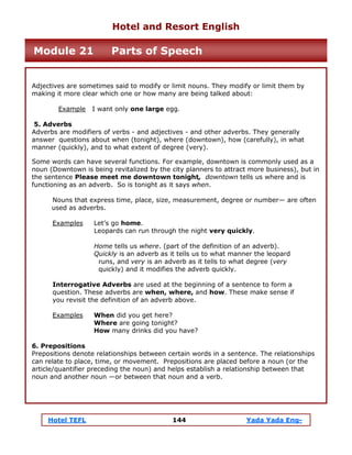 Hotel TEFL 144 Yada Yada Eng-
Adjectives are sometimes said to modify or limit nouns. They modify or limit them by
making it more clear which one or how many are being talked about:
Example I want only one large egg.
5. Adverbs
Adverbs are modifiers of verbs - and adjectives - and other adverbs. They generally
answer questions about when (tonight), where (downtown), how (carefully), in what
manner (quickly), and to what extent of degree (very).
Some words can have several functions. For example, downtown is commonly used as a
noun (Downtown is being revitalized by the city planners to attract more business), but in
the sentence Please meet me downtown tonight, downtown tells us where and is
functioning as an adverb. So is tonight as it says when.
Nouns that express time, place, size, measurement, degree or number— are often
used as adverbs.
Examples Let’s go home.
Leopards can run through the night very quickly.
Home tells us where. (part of the definition of an adverb).
Quickly is an adverb as it tells us to what manner the leopard
runs, and very is an adverb as it tells to what degree (very
quickly) and it modifies the adverb quickly.
Interrogative Adverbs are used at the beginning of a sentence to form a
question. These adverbs are when, where, and how. These make sense if
you revisit the definition of an adverb above.
Examples When did you get here?
Where are going tonight?
How many drinks did you have?
6. Prepositions
Prepositions denote relationships between certain words in a sentence. The relationships
can relate to place, time, or movement. Prepositions are placed before a noun (or the
article/quantifier preceding the noun) and helps establish a relationship between that
noun and another noun —or between that noun and a verb.
Hotel and Resort English
Module 21 Parts of Speech
 