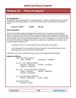 Hotel TEFL 146 Yada Yada Eng-
8. Interjections
Interjections are used to express a strong feeling or emotion, usually that occurs quickly.
Sometimes called exclamations - you’ll notice they always come with an exclamation
mark.
Examples Ouch! Great! Oh no!
Word Formation
One of the problems that many beginning students have is using the wrong form of
words. A word’s grammatical function and part of speech can be changed by adding pre-
fixes and suffixes to the root word. For example, the root word ‘inform’ is a verb. By add-
ing the suffix –ation to the root (information), the word is changed to a noun and the suf-
fix –ative (informative) changes the word to an adverb. An example of a common error
made by beginning learners is:
A program I saw on TV last night was very information about Mars.
The ‘information’ in this sentence is the wrong form. It should the adverb form
(informative), not the noun form (information).
Listed below is a list of suffixes that are used to form adjectives and adverbs.
Adjective Suffixes
-able, -ible (worth, ability)
solve- solvable incredulous- incredible
-al, -ial, -ical (quality, relation)
structure- structural territory- territorial
category- categorical
-ant, -ent , -ient (kind of agent, indication)
import- important depend- dependent
convene- convenient:
-ar, -ary (resembling, related to)
specter- spectacular unite- unitary
-ate (kind of state)
donation- donate
Hotel and Resort English
Module 21 Parts of Speech
 
