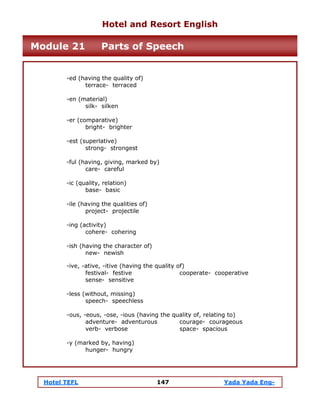 Hotel TEFL 147 Yada Yada Eng-
-ed (having the quality of)
terrace- terraced
-en (material)
silk- silken
-er (comparative)
bright- brighter
-est (superlative)
strong- strongest
-ful (having, giving, marked by)
care- careful
-ic (quality, relation)
base- basic
-ile (having the qualities of)
project- projectile
-ing (activity)
cohere- cohering
-ish (having the character of)
new- newish
-ive, -ative, -itive (having the quality of)
festival- festive cooperate- cooperative
sense- sensitive
-less (without, missing)
speech- speechless
-ous, -eous, -ose, -ious (having the quality of, relating to)
adventure- adventurous courage- courageous
verb- verbose space- spacious
-y (marked by, having)
hunger- hungry
Hotel and Resort English
Module 21 Parts of Speech
 