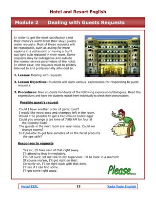 Hotel TEFL 15 Yada Yada English
In order to get the most satisfaction (and
their money's worth from their stay) guests
make requests. Most of these requests will
be reasonable, such as asking for more
napkins in a restaurant or having a burnt
out light bulb replaced in their room. Some
requests may be outrageous and outside
the normal service parameters of the hotel.
In either case, the requests must to politely
listened to and professionally attended to.
1. Lesson: Dealing with requests
2. Lesson Objectives: Students will learn various expressions for responding to guest
requests.
3. Procedures: Give students handouts of the following expressions/dialogues. Read the
expressions and have the students repeat them individually to check their pronunciation.
Possible guest's request
Could I have another order of garlic toast?
I would like extra soap and shampoo left in the room.
Would it be possible to get a two minute boiled egg?
Could you arrange a tee time of 7:00 AM for four at
the Country Club?
The guests in the next room are very noisy. Could we
change rooms?
Is it possible to get free samples of all the facial products
the spa sells?
Responses to requests
Yes sir, I’ll take care of that right away.
I’ll attend to that immediately.
I'm not sure; let me talk to my supervisor. I'll be back in a moment
Of course ma’am, I’ll get right on that.
Certainly sir, I’ll be right back with that item.
I’ll see if I can find some.
I’ll get some right away.
Hotel and Resort English
Module 2 Dealing with Guests Requests
 