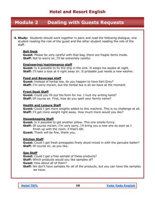Hotel TEFL 16 Yada Yada English
4. Study: Students should work together in pairs and read the following dialogue, one
student reading the role of the guest and the other student reading the role of the
staff.
Bell Desk
Guest: Please be very careful with that bag, there are fragile items inside.
Staff: Not to worry sir, I’ll be extremely careful.
Engineering/maintenance staff
Guest: Is it possible to fix the drip in the sink. It keeps me awake at night.
Staff: I’ll take a look at it right away sir. It probable just needs a new washer.
Food and Beverage staff
Guest: Instead of herbal tea, do you happen to have Earl Grey?
Staff: I’m sorry ma’am, but the herbal tea is all we have at the moment.
Front Desk Staff
Guest: Could you fill out the form for me. I hurt my writing hand?
Staff: Of course sir. First, how do you spell your family name?
Health and Leisure Staff
Guest: Could I get more weights added to this machine. This is no challenge at all.
Staff: I’ll get more weight right away. How much more would you like?
Housekeeping Staff
Guest: Is it possible to get another pillow. This one smells funny.
Staff: Of course ma’am, I’m very sorry. I’ll bring you a new one as soon as I
finish up with the room, if that’s OK.
Guest: Thank will be fine, thank you.
Kitchen Staff
Guest: Could I get fresh pineapples finely diced mixed in with the pancake batter?
Staff: Of course sir, as you like.
Spa Staff
Guest: Could I get a free sample of these products?
Staff: Which products would you like samples of?
Guest: How about all of them?
Staff: We don’t have samples for all of the products, but you can have the samples
we have.
Hotel and Resort English
Module 2 Dealing with Guests Requests
 