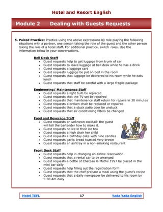 Hotel TEFL 17 Yada Yada English
5. Paired Practice: Practice using the above expressions by role playing the following
situations with a partner, one person taking the role of the guest and the other person
taking the role of a hotel staff. For additional practice, switch roles. Use the
information below in your conversations.
Bell Desk Staff
• Guest requests help to get luggage from trunk of car
• Guest requests to leave luggage at bell desk while he has a drink
• Guest requests a luggage cart
• Guest requests luggage be put on bed in the room
• Guest requests that luggage be delivered to his room while he eats
lunch
• Guest requests that staff be careful with a large fragile package
Engineering/ Maintenance Staff
• Guest requests a light bulb be replaced
• Guest requests that the TV set be repaired
• Guest requests that maintenance staff return for repairs in 30 minutes
• Guest requests a broken chair be replaced or repaired
• Guest requests that a stuck patio door be unstuck
• Guest requests that air conditioning filters be changed
Food and Beverage Staff
• Guest requests an unknown cocktail- the guest
will tell the bartender how to make it.
• Guest requests no ice in their ice tea
• Guest requests a high chair her child
• Guest requests a birthday cake with nine candles
• Guest requests garlic bread toasted very brown
• Guest requests an ashtray in a non-smoking restaurant
Front Desk Staff
• Guest requests help in changing an airline reservation
• Guest requests that a rental car to be arranged
• Guest requests a bottle of Chateau la Mothe 1997 be placed in the
mini bar daily
• Guest requests help filling out the registration form
• Guest requests that the chef prepare a meal using the guest’s recipe
• Guest requests that a daily newspaper be delivered to his room by
5:00 Am daily
Hotel and Resort English
Module 2 Dealing with Guests Requests
 