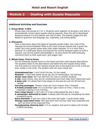 Hotel TEFL 19 Yada Yada English
Additional Activities and Exercises
1. Group Work- A Skit
Divide class into groups of 2 or 3. Students work together to develop a skit that is
grammatically correct about guests making requests. Once the skit is developed,
students present it to the teacher and rest of class. The teacher judges the skit
based on grammar and language use, originality, and acting ability.
2. Discussion
Have a discussion about the types of requests guests make. Can most of the
requests be accommodated? What is the most unusual request that a guest has
made? Are most guests polite when they make requests- or is it more like a
demand? If a staff goes above and beyond the normal assigned duties to fulfill a
request, how do the quests acknowledge it- do they thank the staff profusely,
commend them to their supervisor, give bigger tips?
3. Whole Class- First to Know
Put the following request items on the board and then read request descriptions.
The students listen to the descriptions and determine the request being made.
The first person to know the request should race to the board and circle it and put
their initials in the circle. The student with the most initials win.
Unsweetened tea- I can't drink this tea, it's too sweet.
Mustard– I want that yellow sauce you put on hamburgers, not ketchup.
Ocean view room- All I can see from my room is another building.
A cab- Good choice, they are air conditioned and much safer than motorcycle taxis
A baby crib- I'm afraid that if she sleeps on the bed she will roll off and hurt
herself.
Carrying packages- Thanks, those are much heavier than I thought.
A freshly pressed suit- It's crucial that I get it done on time; I have a very
important meeting in the morning.
Very crispy bacon- I can't eat it if it has undercooked fat and is limp.
A newspaper delivered to room- I always start the day by completing the daily
crossword puzzle.
Extra blankets- It got very cold in the room last night, I could hardly sleep.
Change reservation time- We'll get back from the tour later than expected and
can't be there at the reserved time.
Housekeeping cleaning later- I'm on vacation and want to sleep until at least
2:00PM everyday.
Hotel and Resort English
Module 2 Dealing with Guests Requests
 