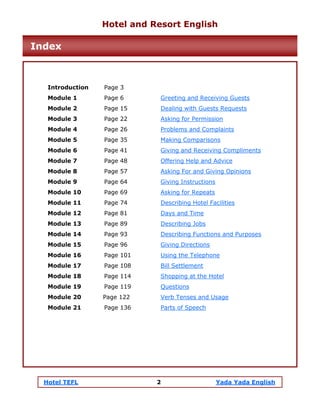 Hotel TEFL 2 Yada Yada English
Introduction Page 3
Module 1 Page 6 Greeting and Receiving Guests
Module 2 Page 15 Dealing with Guests Requests
Module 3 Page 22 Asking for Permission
Module 4 Page 26 Problems and Complaints
Module 5 Page 35 Making Comparisons
Module 6 Page 41 Giving and Receiving Compliments
Module 7 Page 48 Offering Help and Advice
Module 8 Page 57 Asking For and Giving Opinions
Module 9 Page 64 Giving Instructions
Module 10 Page 69 Asking for Repeats
Module 11 Page 74 Describing Hotel Facilities
Module 12 Page 81 Days and Time
Module 13 Page 89 Describing Jobs
Module 14 Page 93 Describing Functions and Purposes
Module 15 Page 96 Giving Directions
Module 16 Page 101 Using the Telephone
Module 17 Page 108 Bill Settlement
Module 18 Page 114 Shopping at the Hotel
Module 19 Page 119 Questions
Module 20 Page 122 Verb Tenses and Usage
Module 21 Page 136 Parts of Speech
Hotel and Resort English
Index
 