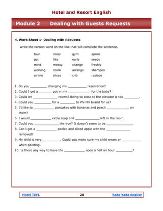 Hotel TEFL 20 Yada Yada English
4. Work Sheet 1- Dealing with Requests
Write the correct word on the line that will complete the sentence.
tour noisy gym apron
get like early seeds
mind messy change freshly
working room arrange shampoo
airline slices crib replace
1. Do you _________ changing my __________ reservation?
2. Could I get a _______ put in my ____________ for the baby?
3. Could we _____________ rooms? Being so close to the elevator is too ________.
4. Could you _________ for a ________ to Phi Phi Island for us?
5. I’d like to ___________ pancakes with bananas and peach ____________ on
them?
6. I would ___________ extra soap and _____________ left in the room.
7. Could you _____________ the iron? It doesn’t seem to be ______________.
8. Can I get a ___________ peeled and sliced apple with the _____________
removed?
9. My child is very__________. Could you make sure my child wears an __________
when painting.
10. Is there any way to have the ___________ open a half an hour _________?
Hotel and Resort English
Module 2 Dealing with Guests Requests
 