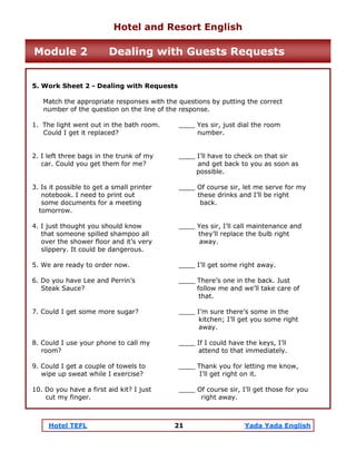 Hotel TEFL 21 Yada Yada English
5. Work Sheet 2 - Dealing with Requests
Match the appropriate responses with the questions by putting the correct
number of the question on the line of the response.
1. The light went out in the bath room. ____ Yes sir, just dial the room
Could I get it replaced? number.
2. I left three bags in the trunk of my ____ I’ll have to check on that sir
car. Could you get them for me? and get back to you as soon as
possible.
3. Is it possible to get a small printer ____ Of course sir, let me serve for my
notebook. I need to print out these drinks and I’ll be right
some documents for a meeting back.
tomorrow.
4. I just thought you should know ____ Yes sir, I’ll call maintenance and
that someone spilled shampoo all they’ll replace the bulb right
over the shower floor and it’s very away.
slippery. It could be dangerous.
5. We are ready to order now. ____ I’ll get some right away.
6. Do you have Lee and Perrin’s ____ There’s one in the back. Just
Steak Sauce? follow me and we’ll take care of
that.
7. Could I get some more sugar? ____ I’m sure there’s some in the
kitchen; I’ll get you some right
away.
8. Could I use your phone to call my ____ If I could have the keys, I’ll
room? attend to that immediately.
9. Could I get a couple of towels to ____ Thank you for letting me know,
wipe up sweat while I exercise? I’ll get right on it.
10. Do you have a first aid kit? I just ____ Of course sir, I’ll get those for you
cut my finger. right away.
Hotel and Resort English
Module 2 Dealing with Guests Requests
 