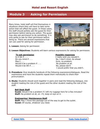 Hotel TEFL 22 Yada Yada English
Many times, hotel staff will find themselves in
situations where they will have to take some
action that will affect the guest. In these cases,
the staff should politely ask the guest for their
permission before taking any action. The guest
may also ask permission to do something. It is
only polite to ask for their permission before
doing so. There are several expressions that
can use used for asking for permission.
1. Lesson: Asking for permission
2. Lesson Objectives: Students will learn various expressions for asking for permission.
To ask permission Possible responses
Is it OK if . . . I really wish you wouldn’t.
Do you mind if . . . No, I don’t mind. Go ahead
May I . . . Sure, no problem.
Would it be a problem if . . . No problem at all.
Would it be OK if . . . No, please don’t
I would prefer that you didn’t.
3. Procedure: Give students handouts of the following expressions/dialogues. Read the
expressions and have the students repeat them individually to check their
pronunciation.
4. Study: Students should work together in pairs and read the following dialogue, one
student reading the role of the guest and the other student reading the role of the
staff.
Bell Desk Staff
Guest: Would it be a problem if I left my luggage here for a few minutes?
Staff: No problem at all, sir. I’ll, keep on eye on it.
Engineering/ Maintenance Staff
Staff: May I move this package out of the way to get to the outlet.
Guest: Of course, whatever you need.
Hotel and Resort English
Module 3 Asking for Permission
 