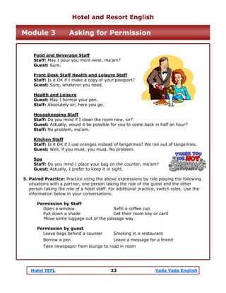 Hotel TEFL 23 Yada Yada English
Food and Beverage Staff
Staff: May I pour you more wine, ma’am?
Guest: Sure.
Front Desk Staff Health and Leisure Staff
Staff: Is it OK if I make a copy of your passport?
Guest: Sure, whatever you need.
Health and Leisure
Guest: May I borrow your pen.
Staff: Absolutely sir, here you go.
Housekeeping Staff
Staff: Do you mind if I clean the room now, sir?
Guest: Actually, would it be possible for you to come back in half an hour?
Staff: No problem, ma’am.
Kitchen Staff
Staff: Is it OK if I use oranges instead of tangerines? We ran out of tangerines.
Guest: Well, if you must, you must. No problem.
Spa
Staff: Do you mind I place your bag on the counter, ma’am?
Guest: Actually, I prefer to keep it in sight.
5. Paired Practice: Practice using the above expressions by role playing the following
situations with a partner, one person taking the role of the guest and the other
person taking the role of a hotel staff. For additional practice, switch roles. Use the
information below in your conversations.
Permission by Staff
Open a window Refill a coffee cup
Pull down a shade Get their room key or card
Move some luggage out of the passage way
Permission by guest
Leave bags behind a counter Smoking in a restaurant
Borrow a pen Leave a message for a friend
Take newspaper from lounge to read in room
Hotel and Resort English
Module 3 Asking for Permission
 