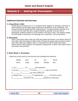 Hotel TEFL 24 Yada Yada English
Additional Activities and Exercises
1. Group Work- A Skit
Divide class into groups of 2 or 3. Students work together to develop a skit that is
grammatically correct about guests asking for permission to do something. The
request should be denied and the reasons given. The guest should continue to try
to convince the staff that their request should be granted. Once the skit is
developed, students present it to the teacher and rest of class. The teacher judges
the skit based on grammar and language use, originality, and acting ability.
2. Discussion
Have a discussion about what the staff ask guests permission to do before doing it?
How often does this happen? What kinds of things do guests ask permission about?
How often does that happen? Why is it important to ask for polite permission
before acting? What could be the possible consequences if action were taken before
permission was granted?
3. Work Sheet 1- Permission
Write the correct word on the line that will complete the sentence.
alright pour ok use friend
mind could would window this
1. Is it _________ if I ________ the restroom?
2. Do you ____________ if I move _________ vase over there?
3. ________ I ________ you more coffee sir?
4. Would it be ___________ if I opened the _______? It’s hot in here.
5. ___________ it be OK if my __________ joined us on the tour?
Hotel and Resort English
Module 3 Asking for Permission
 
