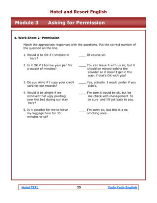 Hotel TEFL 25 Yada Yada English
4. Work Sheet 2- Permission
Match the appropriate responses with the questions. Put the correct number of
the question on the line.
1. Would it be OK if I smoked in ____ Of course sir.
here?
2. Is it OK if I borrow your pen for ____ You can leave it with us sir, but it
a couple of minutes? should be moved behind the
counter so it doesn’t get in the
way, if that’s OK with you?
3. Do you mind if I copy your credit ____ Yes, actually. I would prefer if you
card for our records? didn't.
4. Would it be alright if we ____ I’m sure it would be ok, but let
removed that ugly painting me check with management to
over the bed during our stay be sure and I’ll get back to you.
here?
5. Is it possible for me to leave ____ I’m sorry sir, but this is a no
my luggage here for 30 smoking area.
minutes or so?
Hotel and Resort English
Module 3 Asking for Permission
 