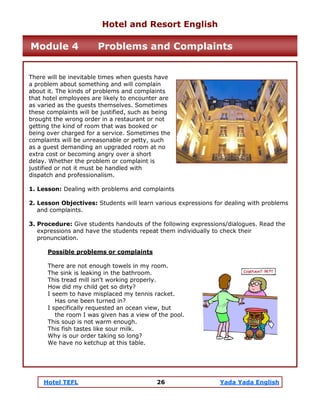 Hotel TEFL 26 Yada Yada English
There will be inevitable times when guests have
a problem about something and will complain
about it. The kinds of problems and complaints
that hotel employees are likely to encounter are
as varied as the guests themselves. Sometimes
these complaints will be justified, such as being
brought the wrong order in a restaurant or not
getting the kind of room that was booked or
being over charged for a service. Sometimes the
complaints will be unreasonable or petty, such
as a guest demanding an upgraded room at no
extra cost or becoming angry over a short
delay. Whether the problem or complaint is
justified or not it must be handled with
dispatch and professionalism.
1. Lesson: Dealing with problems and complaints
2. Lesson Objectives: Students will learn various expressions for dealing with problems
and complaints.
3. Procedure: Give students handouts of the following expressions/dialogues. Read the
expressions and have the students repeat them individually to check their
pronunciation.
Possible problems or complaints
There are not enough towels in my room.
The sink is leaking in the bathroom.
This tread mill isn’t working properly.
How did my child get so dirty?
I seem to have misplaced my tennis racket.
Has one been turned in?
I specifically requested an ocean view, but
the room I was given has a view of the pool.
This soup is not warm enough.
This fish tastes like sour milk.
Why is our order taking so long?
We have no ketchup at this table.
Hotel and Resort English
Module 4 Problems and Complaints
 