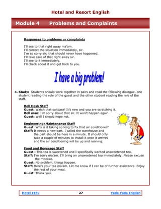 Hotel TEFL 27 Yada Yada English
Responses to problems or complaints
I’ll see to that right away ma’am.
I’ll correct the situation immediately, sir.
I’m so sorry sir; that should never have happened.
I’ll take care of that right away sir.
I’ll see to it immediately.
I’ll check about it and get back to you.
4. Study: Students should work together in pairs and read the following dialogue, one
student reading the role of the guest and the other student reading the role of the
staff.
Bell Desk Staff
Guest: Watch that suitcase! It’s new and you are scratching it.
Bell man: I’m sorry about that sir. It won’t happen again.
Guest: Well I should hope not.
Engineering/Maintenance Staff
Guest: Why is it taking so long to fix that air conditioner?
Staff: It needs a new part. I called the warehouse and
the part should be here in a minute. It should only
take a couple of minutes to install it once it arrives
and the air conditioning will be up and running.
Food and Beverage Staff
Guest : This tea is sweetened and I specifically wanted unsweetened tea.
Staff: I’m sorry ma’am. I’ll bring an unsweetened tea immediately. Please excuse
the mistake.
Guest: No problem, things happen.
Staff: Here’s your tea ma’am. Let me know if I can be of further assistance. Enjoy
the rest of your meal.
Guest: Thank you.
Hotel and Resort English
Module 4 Problems and Complaints
 