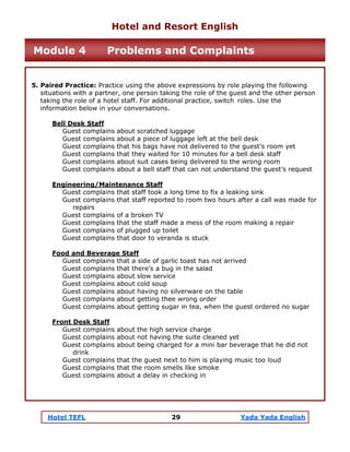 Hotel TEFL 29 Yada Yada English
5. Paired Practice: Practice using the above expressions by role playing the following
situations with a partner, one person taking the role of the guest and the other person
taking the role of a hotel staff. For additional practice, switch roles. Use the
information below in your conversations.
Bell Desk Staff
Guest complains about scratched luggage
Guest complains about a piece of luggage left at the bell desk
Guest complains that his bags have not delivered to the guest’s room yet
Guest complains that they waited for 10 minutes for a bell desk staff
Guest complains about suit cases being delivered to the wrong room
Guest complains about a bell staff that can not understand the guest’s request
Engineering/Maintenance Staff
Guest complains that staff took a long time to fix a leaking sink
Guest complains that staff reported to room two hours after a call was made for
repairs
Guest complains of a broken TV
Guest complains that the staff made a mess of the room making a repair
Guest complains of plugged up toilet
Guest complains that door to veranda is stuck
Food and Beverage Staff
Guest complains that a side of garlic toast has not arrived
Guest complains that there’s a bug in the salad
Guest complains about slow service
Guest complains about cold soup
Guest complains about having no silverware on the table
Guest complains about getting thee wrong order
Guest complains about getting sugar in tea, when the guest ordered no sugar
Front Desk Staff
Guest complains about the high service charge
Guest complains about not having the suite cleaned yet
Guest complains about being charged for a mini bar beverage that he did not
drink
Guest complains that the guest next to him is playing music too loud
Guest complains that the room smells like smoke
Guest complains about a delay in checking in
Hotel and Resort English
Module 4 Problems and Complaints
 