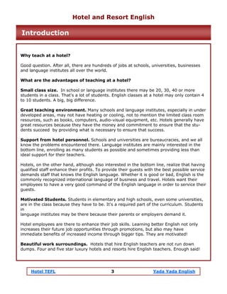 Hotel TEFL 3 Yada Yada English
Why teach at a hotel?
Good question. After all, there are hundreds of jobs at schools, universities, businesses
and language institutes all over the world.
What are the advantages of teaching at a hotel?
Small class size. In school or language institutes there may be 20, 30, 40 or more
students in a class. That's a lot of students. English classes at a hotel may only contain 4
to 10 students. A big, big difference.
Great teaching environment. Many schools and language institutes, especially in under
developed areas, may not have heating or cooling, not to mention the limited class room
resources, such as books, computers, audio-visual equipment, etc. Hotels generally have
great resources because they have the money and commitment to ensure that the stu-
dents succeed by providing what is necessary to ensure that success.
Support from hotel personnel. Schools and universities are bureaucracies, and we all
know the problems encountered there. Language institutes are mainly interested in the
bottom line, enrolling as many students as possible and sometimes providing less than
ideal support for their teachers.
Hotels, on the other hand, although also interested in the bottom line, realize that having
qualified staff enhance their profits. To provide their guests with the best possible service
demands staff that knows the English language. Whether it is good or bad, English is the
commonly recognized international language of business and travel. Hotels want their
employees to have a very good command of the English language in order to service their
guests.
Motivated Students. Students in elementary and high schools, even some universities,
are in the class because they have to be. It's a required part of the curriculum. Students
in
language institutes may be there because their parents or employers demand it.
Hotel employees are there to enhance their job skills. Learning better English not only
increases their future job opportunities through promotions, but also may have
immediate benefits of increased income through bigger tips. They are motivated!
Beautiful work surroundings. Hotels that hire English teachers are not run down
dumps. Four and five star luxury hotels and resorts hire English teachers. Enough said!
Hotel and Resort English
Introduction
 