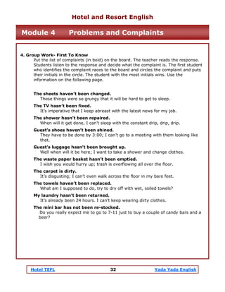 Hotel TEFL 32 Yada Yada English
4. Group Work- First To Know
Put the list of complaints (in bold) on the board. The teacher reads the response.
Students listen to the response and decide what the complaint is. The first student
who identifies the complaint races to the board and circles the complaint and puts
their initials in the circle. The student with the most initials wins. Use the
information on the following page.
The sheets haven’t been changed.
Those things were so grungy that it will be hard to get to sleep.
The TV hasn’t been fixed.
It’s imperative that I keep abreast with the latest news for my job.
The shower hasn’t been repaired.
When will it get done, I can’t sleep with the constant drip, drip, drip.
Guest’s shoes haven’t been shined.
They have to be done by 3:00; I can’t go to a meeting with them looking like
that.
Guest’s luggage hasn’t been brought up.
Well when will it be here; I want to take a shower and change clothes.
The waste paper basket hasn’t been emptied.
I wish you would hurry up; trash is overflowing all over the floor.
The carpet is dirty.
It’s disgusting; I can’t even walk across the floor in my bare feet.
The towels haven’t been replaced.
What am I supposed to do, try to dry off with wet, soiled towels?
My laundry hasn’t been returned.
It’s already been 24 hours. I can’t keep wearing dirty clothes.
The mini bar has not been re-stocked.
Do you really expect me to go to 7-11 just to buy a couple of candy bars and a
beer?
Hotel and Resort English
Module 4 Problems and Complaints
 