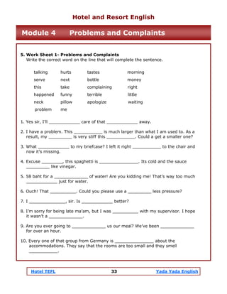 Hotel TEFL 33 Yada Yada English
5. Work Sheet 1- Problems and Complaints
Write the correct word on the line that will complete the sentence.
talking hurts tastes morning
serve next bottle money
this take complaining right
happened funny terrible little
neck pillow apologize waiting
problem me
1. Yes sir, I’ll ____________ care of that ____________ away.
2. I have a problem. This ___________ is much larger than what I am used to. As a
result, my _________ is very stiff this ___________. Could a get a smaller one?
3. What ____________ to my briefcase? I left it right ___________ to the chair and
now it’s missing.
4. Excuse ________, this spaghetti is _______________. Its cold and the sauce
_________ like vinegar.
5. 58 baht for a _____________ of water! Are you kidding me! That’s way too much
____________ just for water.
6. Ouch! That __________. Could you please use a _________ less pressure?
7. I ______________, sir. Is ____________ better?
8. I’m sorry for being late ma’am, but I was __________ with my supervisor. I hope
it wasn’t a _____________.
9. Are you ever going to _____________ us our meal? We’ve been _____________
for over an hour.
10. Every one of that group from Germany is _______________ about the
accommodations. They say that the rooms are too small and they smell
___________.
Hotel and Resort English
Module 4 Problems and Complaints
 