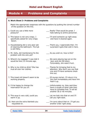 Hotel TEFL 34 Yada Yada English
6. Work Sheet 2- Problems and Complaints
Match the appropriate responses with the questions by putting the correct number
of the question on the line.
1. Could you use a little more ___ Really! That would be great. I
pressure? hate talking to airline personnel.
2. This bacon is not very crispy. I ___ I’ll send someone up right away
specifically asked for very crispy and have it cleaned again.
bacon.
3. Housekeeping did a very poor job ___ Thank you, I appreciate that. I’m
of cleaning the bathroom. The tub surprised it gets that cold in here.
is still filthy.
4. Mr. Kelly, did maintenance fix the ___ As you wish sir, how is this?
problem with the sink yet?
5. Where’s my luggage? I was told it ___ We were playing tag out on the
would be here 15 minutes ago. lawn and she fell down.
Fortunately, she wasn’t hurt.
6. Why is my child so dirty? She has ___ Thanks for bringing that to my
mud all over her clothes. attention. Why don’t you use that
one and I’ll have someone check
this out.
7. This tread mill doesn’t seem to be ___ Of course ma’am. I’ll return it to
working properly. the chef immediately and have him
heat it up.
8. I’d be happy to change the ___ Unfortunately no, they said they
reservation for you sir. have a couple of other jobs they
have to complete first. It will be
another 30 or 40 minutes.
9. This soup is very cold, could you ___ Let me look into that sir and I’ll
warm it up. call you right back.
10. Here are the extra blankets you ___ I’m sorry about that sir. I’ll get you
requested sir. another order right away.
Hotel and Resort English
Module 4 Problems and Complaints
 