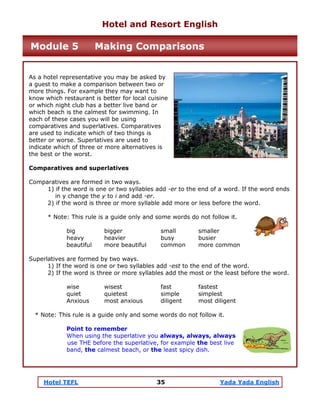 Hotel TEFL 35 Yada Yada English
As a hotel representative you may be asked by
a guest to make a comparison between two or
more things. For example they may want to
know which restaurant is better for local cuisine
or which night club has a better live band or
which beach is the calmest for swimming. In
each of these cases you will be using
comparatives and superlatives. Comparatives
are used to indicate which of two things is
better or worse. Superlatives are used to
indicate which of three or more alternatives is
the best or the worst.
Comparatives and superlatives
Comparatives are formed in two ways.
1) if the word is one or two syllables add -er to the end of a word. If the word ends
in y change the y to i and add -er.
2) if the word is three or more syllable add more or less before the word.
* Note: This rule is a guide only and some words do not follow it.
big bigger small smaller
heavy heavier busy busier
beautiful more beautiful common more common
Superlatives are formed by two ways.
1) If the word is one or two syllables add -est to the end of the word.
2) If the word is three or more syllables add the most or the least before the word.
wise wisest fast fastest
quiet quietest simple simplest
Anxious most anxious diligent most diligent
* Note: This rule is a guide only and some words do not follow it.
Point to remember
When using the superlative you always, always, always
use THE before the superlative, for example the best live
band, the calmest beach, or the least spicy dish.
Hotel and Resort English
Module 5 Making Comparisons
 
