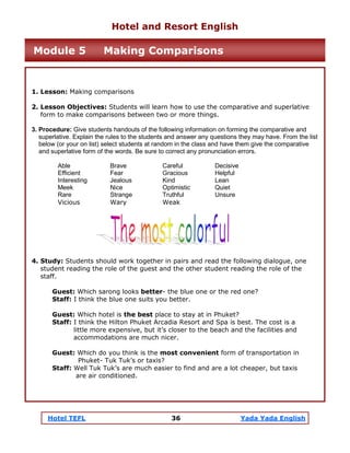 Hotel TEFL 36 Yada Yada English
1. Lesson: Making comparisons
2. Lesson Objectives: Students will learn how to use the comparative and superlative
form to make comparisons between two or more things.
3. Procedure: Give students handouts of the following information on forming the comparative and
superlative. Explain the rules to the students and answer any questions they may have. From the list
below (or your on list) select students at random in the class and have them give the comparative
and superlative form of the words. Be sure to correct any pronunciation errors.
Able Brave Careful Decisive
Efficient Fear Gracious Helpful
Interesting Jealous Kind Lean
Meek Nice Optimistic Quiet
Rare Strange Truthful Unsure
Vicious Wary Weak
4. Study: Students should work together in pairs and read the following dialogue, one
student reading the role of the guest and the other student reading the role of the
staff.
Guest: Which sarong looks better- the blue one or the red one?
Staff: I think the blue one suits you better.
Guest: Which hotel is the best place to stay at in Phuket?
Staff: I think the Hilton Phuket Arcadia Resort and Spa is best. The cost is a
little more expensive, but it’s closer to the beach and the facilities and
accommodations are much nicer.
Guest: Which do you think is the most convenient form of transportation in
Phuket- Tuk Tuk’s or taxis?
Staff: Well Tuk Tuk’s are much easier to find and are a lot cheaper, but taxis
are air conditioned.
Hotel and Resort English
Module 5 Making Comparisons
 