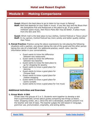 Hotel TEFL 37 Yada Yada English
Guest: Where’s the best place to go to listen to live music in Patong?
Staff: Well that depends on your taste in music. If you like Jazz and the Blues then
the Saxophone Pub and Restaurant is the place to go. If you prefer
mellower piano music, then Rico’s Piano Bar may be better. It plays music
from the 60’s and 70’s.
Guest: Which mall is the best place to buy clothes, Central Festival or Tesco Lotus?
Staff: In my opinion, Central Festival has more variety and better quality clothes
than Tesco.
5. Paired Practice: Practice using the above expressions by role playing the following
situations with a partner, one person taking the role of the guest and the other person
taking the role of a hotel staff. For additional practice, switch roles. Use the
information below in your conversations.
• Guest wants to know the difference
between two restaurants
• Guest wants to know the difference
between two beaches
• Guest wants to know the best place to
go for shopping for jewelry
• Guest wants to know a good place for
dancing
• Guest wants to know a good place for
Chinese food
• Guest wants to know a good place for
clothes shopping
• Guest wants to know a good place for
scenic sunsets
• Guest wants to know a good place for live music
Additional Activities and Exercises
1. Group Work- A Skit
Divide class into groups of 2 or 3. Students work together to develop a skit
that is grammatically correct about guests comparing two things (a beach,
hotel, shopping center, etc.). Once the skit is developed, students present it to
the teacher and rest of class. The teacher judges the skit based on language,
grammar use, pronunciation, originality, and acting ability.
Hotel and Resort English
Module 5 Making Comparisons
 