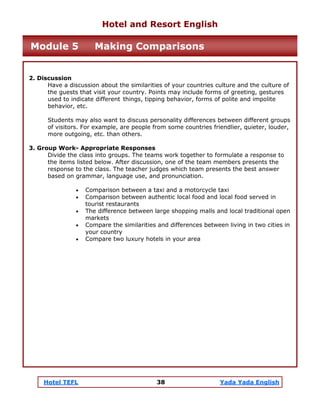 Hotel TEFL 38 Yada Yada English
2. Discussion
Have a discussion about the similarities of your countries culture and the culture of
the guests that visit your country. Points may include forms of greeting, gestures
used to indicate different things, tipping behavior, forms of polite and impolite
behavior, etc.
Students may also want to discuss personality differences between different groups
of visitors. For example, are people from some countries friendlier, quieter, louder,
more outgoing, etc. than others.
3. Group Work- Appropriate Responses
Divide the class into groups. The teams work together to formulate a response to
the items listed below. After discussion, one of the team members presents the
response to the class. The teacher judges which team presents the best answer
based on grammar, language use, and pronunciation.
• Comparison between a taxi and a motorcycle taxi
• Comparison between authentic local food and local food served in
tourist restaurants
• The difference between large shopping malls and local traditional open
markets
• Compare the similarities and differences between living in two cities in
your country
• Compare two luxury hotels in your area
Hotel and Resort English
Module 5 Making Comparisons
 