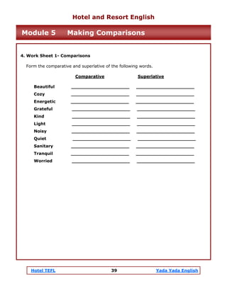 Hotel TEFL 39 Yada Yada English
4. Work Sheet 1- Comparisons
Form the comparative and superlative of the following words.
Comparative Superlative
Beautiful ____________________ ____________________
Cozy ____________________ ____________________
Energetic ____________________ ____________________
Grateful ____________________ ____________________
Kind ____________________ ____________________
Light ____________________ ____________________
Noisy ____________________ ____________________
Quiet ____________________ ____________________
Sanitary ____________________ ____________________
Tranquil ____________________ ____________________
Worried ____________________ ____________________
Hotel and Resort English
Module 5 Making Comparisons
 