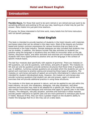 Hotel TEFL 4 Yada Yada English
Flexible Hours. For those that want to be semi-retired or are retired and just want to do
something different and exciting to fill out your day, teaching at a hotel may be just the
answer. Many hotels hire just part-time teachers.
Of course, for those interested in full time work, many hotels hire full time instructors
with full benefit packages.
Hotel English
This book is intended to provide teachers of students in the hotel industry with materials
and lesson plans that can be utilized in the class room. Most of the lessons are function
based and contain common expressions for various functions that are likely to be
encountered in the hotel industry. Sample dialogues are also included that students may
use as models. In addition, the lessons include role play activities so students can
practice using the language in situations they are likely to encounter when on the job.
Games, discussion topics, and other activities and exercises are included to provide the
students with more opportunities to practice and use the language in the context of
specific module topics.
The last four modules deal specifically with aspects of grammar. There are modules on
WH questions, can and do questions, verb tenses, and parts of speech. The modules on
Wh and can and do questions provide sentence structures that these kinds of questions
use. In addition, numerous sample questions are provided which the students can use in
paired work exercises to practice asking and answering these types of questions. The
modules on verb tense and parts of speech are primarily informational in nature and are
intended for student individualized study. However, the module on verb tenses also
provide numerous questions that student can ask and answer, again in paired work
exercises that will provide additional practice in using these structures.
The modules in this book are general in nature, and can be applied to any job within the
hotel industry. As such, the vocabulary, dialogues, role play situations, and other
activities and exercises may need to be adapted for a specific job. Many of the modules
also contain more focused dialogues and exercises that apply to specific jobs in the hotel
industry. The dialogues, role play situation, activities and exercises in these modules
provide greater relevance to specific jobs and are more pertinent to individual jobs found
in hotels. Because of this, they can have a greater impact on the student’s ability to
master the language that he or she may use on a daily basis.
Hotel and Resort English
Introduction
 