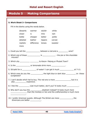 Hotel TEFL 40 Yada Yada English
5. Work Sheet 2- Comparisons
Fill in the blanks using the words below.
desserts warmer stylish white
closer is lime tart
bottle cheaper better polite
detailed leather tippers carved
realistic difference lenses sweeter
more
1. Could you tell the _____________ between a red and a _________ wine?
2. Which one of these ____________ is ____________ - the pie or the chocolate
mousse?
3. Which city _________ ________ to Karon- Patong or Phuket Town?
4. Is the _____________ or lemonade drink more _____________.
5. 58 baht for a _____________ of water! I can get it much _____________ at 7-11.
6. Which ones do you like ___________, the light blue or dark blue _________ on these
sunglasses?
7. I can’t decide which hat to buy. The red one is more ______________, but it is
also __________ expensive.
8. I like the __________ coat much better, don’t you? It looks much ___________.
9. Why don’t you buy the ___________elephant instead? It looks much more
_______________ than the monkey or lion and the craftsmanship is much more
______________.
10. I prefer American guests. Although The British are more ____________, the
Americans are better __________.
Hotel and Resort English
Module 5 Making Comparisons
 