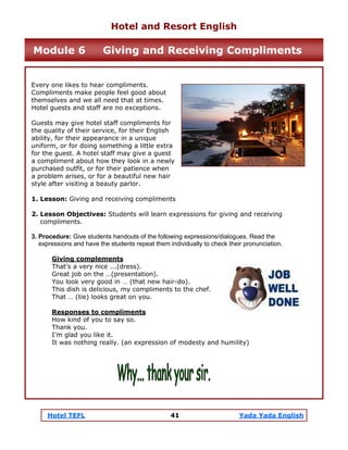 Hotel TEFL 41 Yada Yada English
Every one likes to hear compliments.
Compliments make people feel good about
themselves and we all need that at times.
Hotel guests and staff are no exceptions.
Guests may give hotel staff compliments for
the quality of their service, for their English
ability, for their appearance in a unique
uniform, or for doing something a little extra
for the guest. A hotel staff may give a guest
a compliment about how they look in a newly
purchased outfit, or for their patience when
a problem arises, or for a beautiful new hair
style after visiting a beauty parlor.
1. Lesson: Giving and receiving compliments
2. Lesson Objectives: Students will learn expressions for giving and receiving
compliments.
3. Procedure: Give students handouts of the following expressions/dialogues. Read the
expressions and have the students repeat them individually to check their pronunciation.
Giving complements
That’s a very nice ...(dress).
Great job on the …(presentation).
You look very good in … (that new hair-do).
This dish is delicious, my compliments to the chef.
That … (tie) looks great on you.
Responses to compliments
How kind of you to say so.
Thank you.
I’m glad you like it.
It was nothing really. (an expression of modesty and humility)
Hotel and Resort English
Module 6 Giving and Receiving Compliments
 